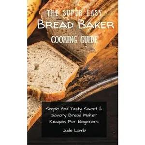 USED-The Super Easy Bread Baker Cooking Guide: Simple And Tasty Sweet & Savory Bread Maker Recipes For Beginners by Lamb, Jude (Hardcover)