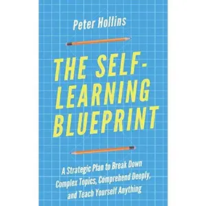 The Self-Learning Blueprint: A Strategic Plan to Break Down Complex Topics, Comprehend Deeply, and Teach Yourself Anything