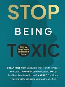 Stop Being Toxic: Break Free from Behaviors That Hurt the People You Love, Improve Communication, Build Resilient Relationships and Manage Emotional Triggers without Losing Your Authentic Self