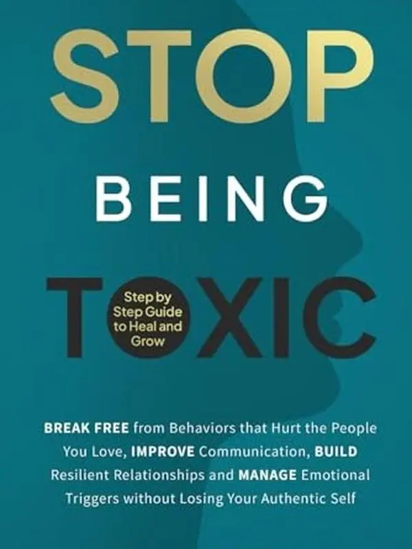 Stop Being Toxic: Break Free from Behaviors That Hurt the People You Love, Improve Communication, Build Resilient Relationships and Manage Emotional Triggers without Losing Your Authentic Self