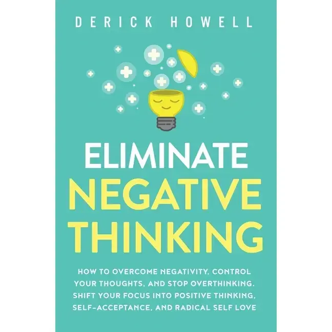 Eliminate Negative Thinking: How to Overcome Negativity, Control Your Thoughts, And Stop Overthinking. Shift Your Focus into Positive Thinking, Self-A