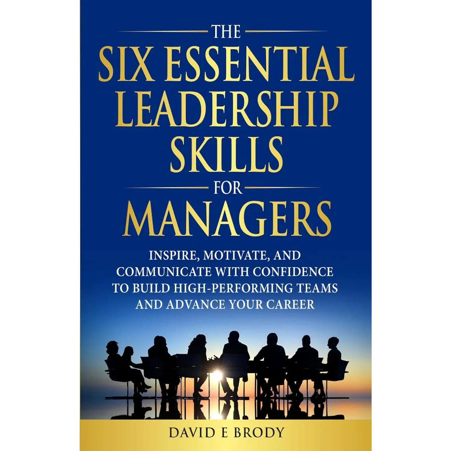 THE SIX ESSENTIAL LEADERSHIP SKILLS FOR MANAGERS: Inspire, motivate, and communicate with confidence to build high-performing teams
