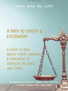 Silvia Avila MA LCPC A Path to Safety & Citizenship Comprehensive Guide for New U.S. Arrivals Survivors of Domestic Violence and Crime Immigration and Legal Rights