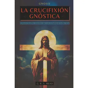 La Crucifixión Gnóstica: Las enseñanzas ocultas de Jesús y el misterio de la Cruz - Colección: Ecos de la Gnosis Vol. VII