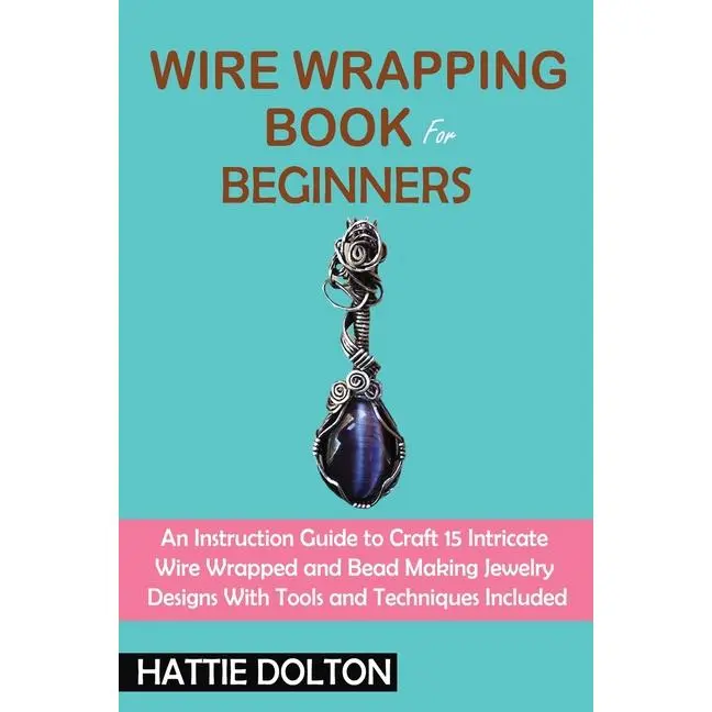 Wire Wrapping Book for Beginners: An Instruction Guide to Craft 15 Intricate Wire Wrapped and Bead Making Jewelry Designs With Tools and Techniques In by Hattie Dolton (Paperback)
