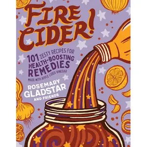 Fire Cider! 101 Zesty Recipes for Health-Boosting Remedies Made with Apple Cider Vinegar By Rosemary Gladstar