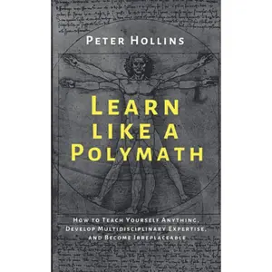 Learn Like a Polymath: How to Teach Yourself Anything, Develop Multidisciplinary Expertise, and Become Irreplaceable