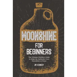 Moonshine for Beginners: The Ultimate Distillers Guide to Make Authentic Corn Moonshine at Home