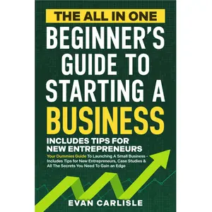Evan Carlisle The All In One Beginner's Guide to Starting a Business Your Dummies Guide to Launching A Small Business Includes Tips for New Entrepreneurs Case Studies & All The Secrets You Need To Gain an Edge