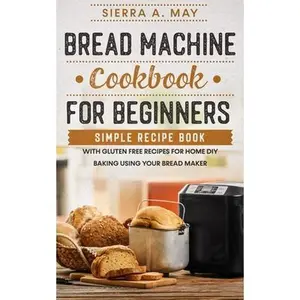 Bread Machine Cookbook For Beginners: Simple Recipe Book With Gluten Free Recipes For Home DIY Baking Using Your Bread Maker -- Sierra a. May - Paperback