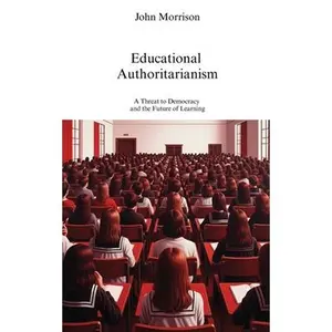 Educational Authoritarianism: A Threat to Democracy and the Future of Learning -- John Morrison, Paperback