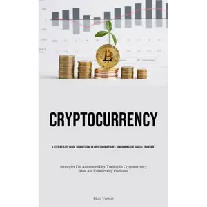 Cryptocurrency: A Step By Step Guide To Investing In Cryptocurrencies "Unlocking The Digital Frontier" (Strategies For Automated Day Trading In Crypto - Paperback