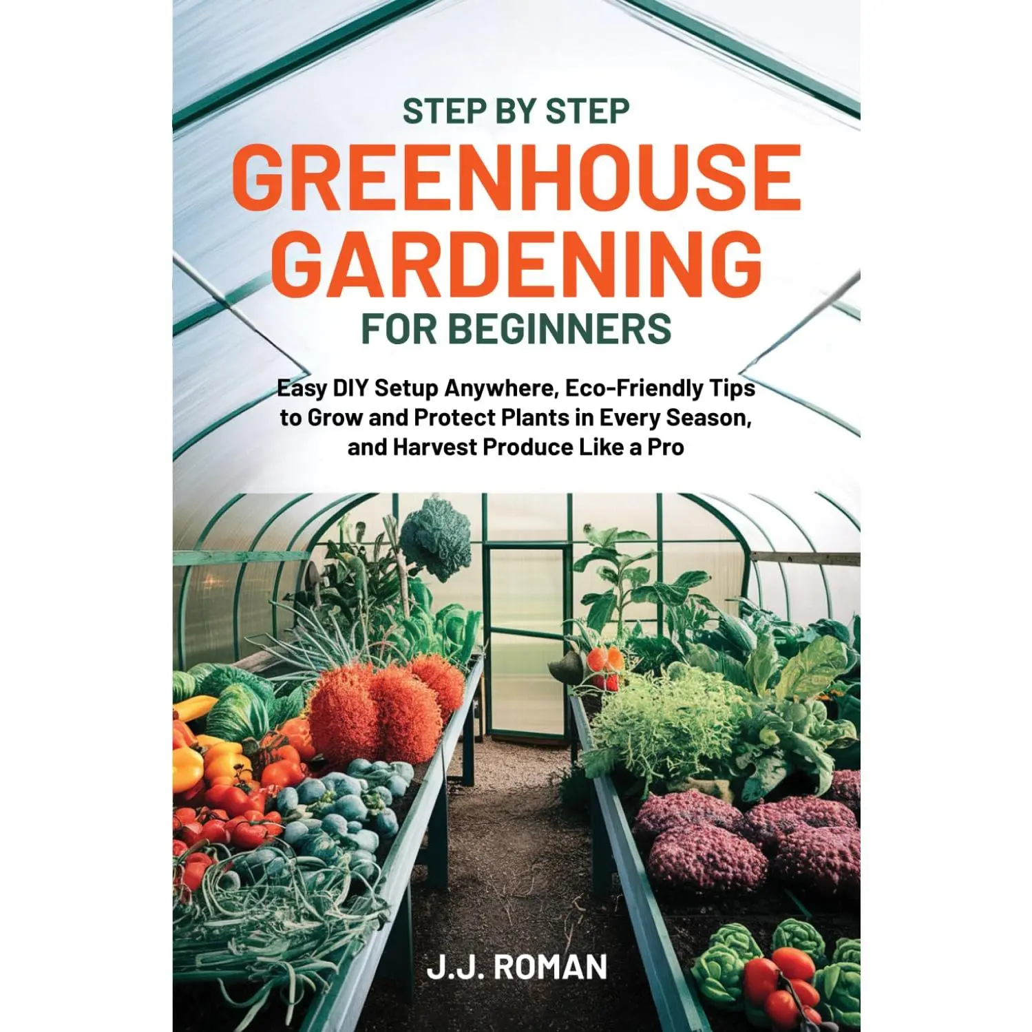 STEP BY STEP GREENHOUSE GARDENING FOR BEGINNERS: Easy DIY Setup Anywhere, Eco-Friendly Tips to Grow and Protect Plants in Every Season