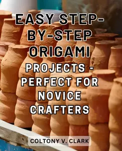 Easy Step-by-Step Origami Projects - Perfect for Novice Crafters: Create Amazing Origami Crafts with this Comprehensive Step-by-Step Guide featuring 30+ Engaging Projects, Techniques, and Expert Tips