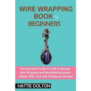 Wire Wrapping Book for Beginners: An Instruction Guide to Craft 15 Intricate Wire Wrapped and Bead Making Jewelry Designs With Tools and Techniques In -- Hattie Dolton, Paperback