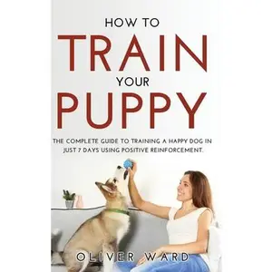 USED-How to Train Your Puppy: The Complete Guide to Training a Happy Dog in Just 7 Days Using Positive Reinforcement. by Ward, Oliver (Hardcover)