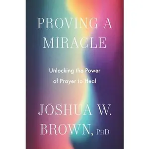 Proving a Miracle: Unlocking the Power of Prayer to Heal -- Joshua W. Brown Phd, Hardcover