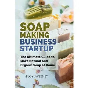 Soap Making Business Startup: The Ultimate Guide to Make Natural and Organic Soap at Home -- Floy Sweeney, Paperback