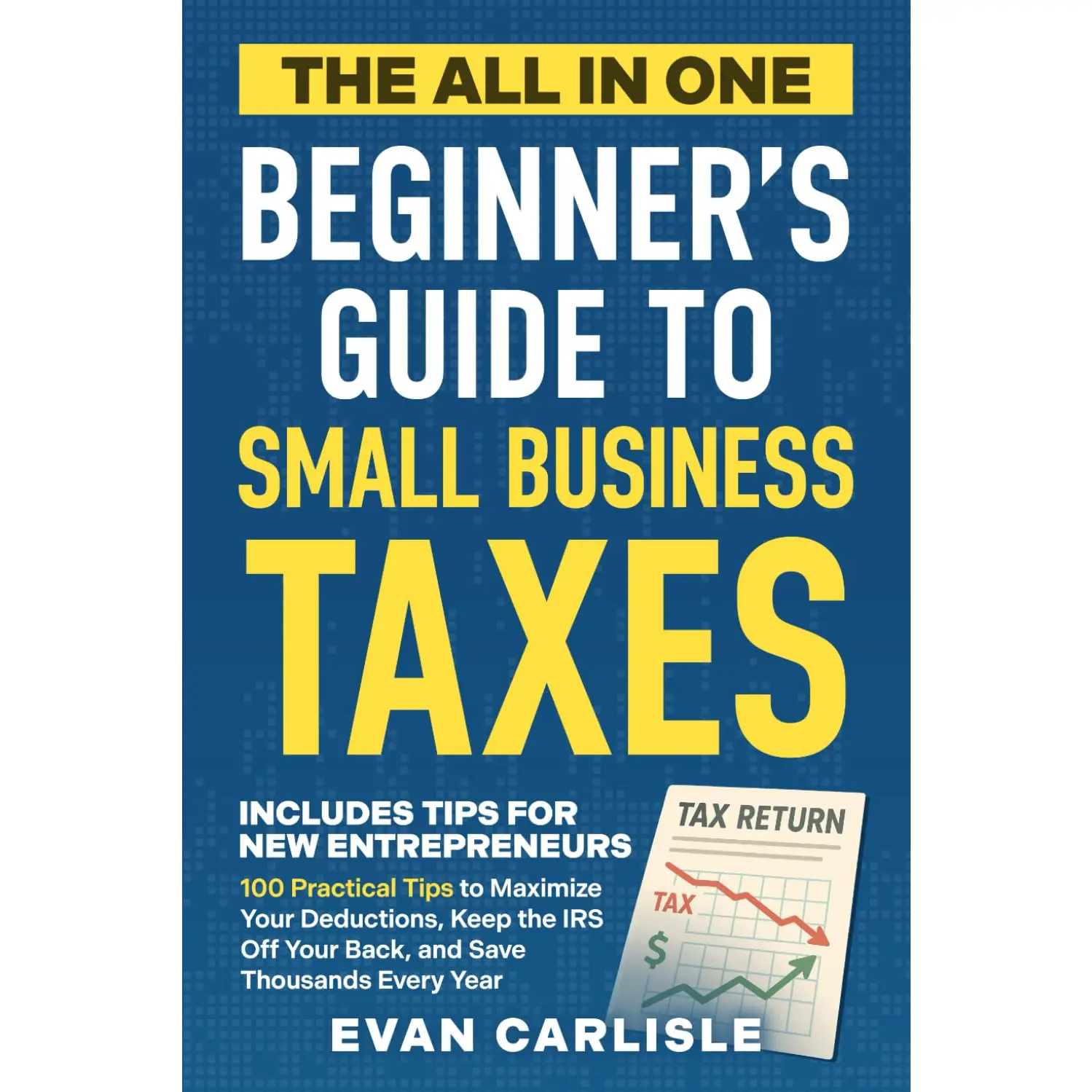 The All In One Beginner's Guide to Small Business Taxes: 100 Practical Tips to Maximize Your Deductions, Keep the IRS Off Your Back