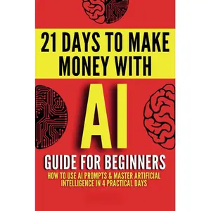 AI Guide for Beginners: How to Use AI Prompts & Master Artificial Intelligence in 4 Practical Days (21 Days To Make Money With AI)