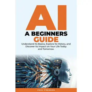 AI Beginners Guide: DIVE INTO ARTIFICIAL INTELLIGENCE: Understand Its Basics, Explore Its History, and Discover Its Impact on Your Life Today and Tomorrow