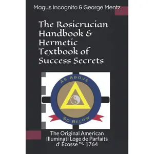 The Rosicrucian Handbook & Hermetic Textbook of Success Secrets: The Original American Illuminati Loge de Parfaits d' Écosse - 1764