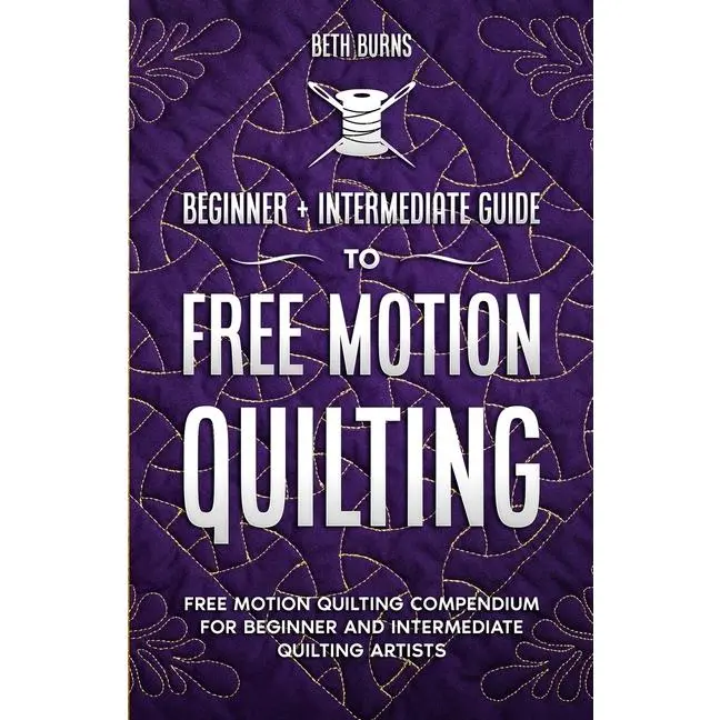 Free-Motion Quilting: Beginner + Intermediate Guide to Free-Motion Quilting: Free Motion Quilting Compendium for Beginner and Intermediate FMQ Artist by Beth Burns (Paperback)