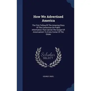 USED-How We Advertised America: The First Telling Of The Amazing Story Of The Committee On Public Information That Carried The Gospel Of Americanism T by Creel, George (Hardcover)