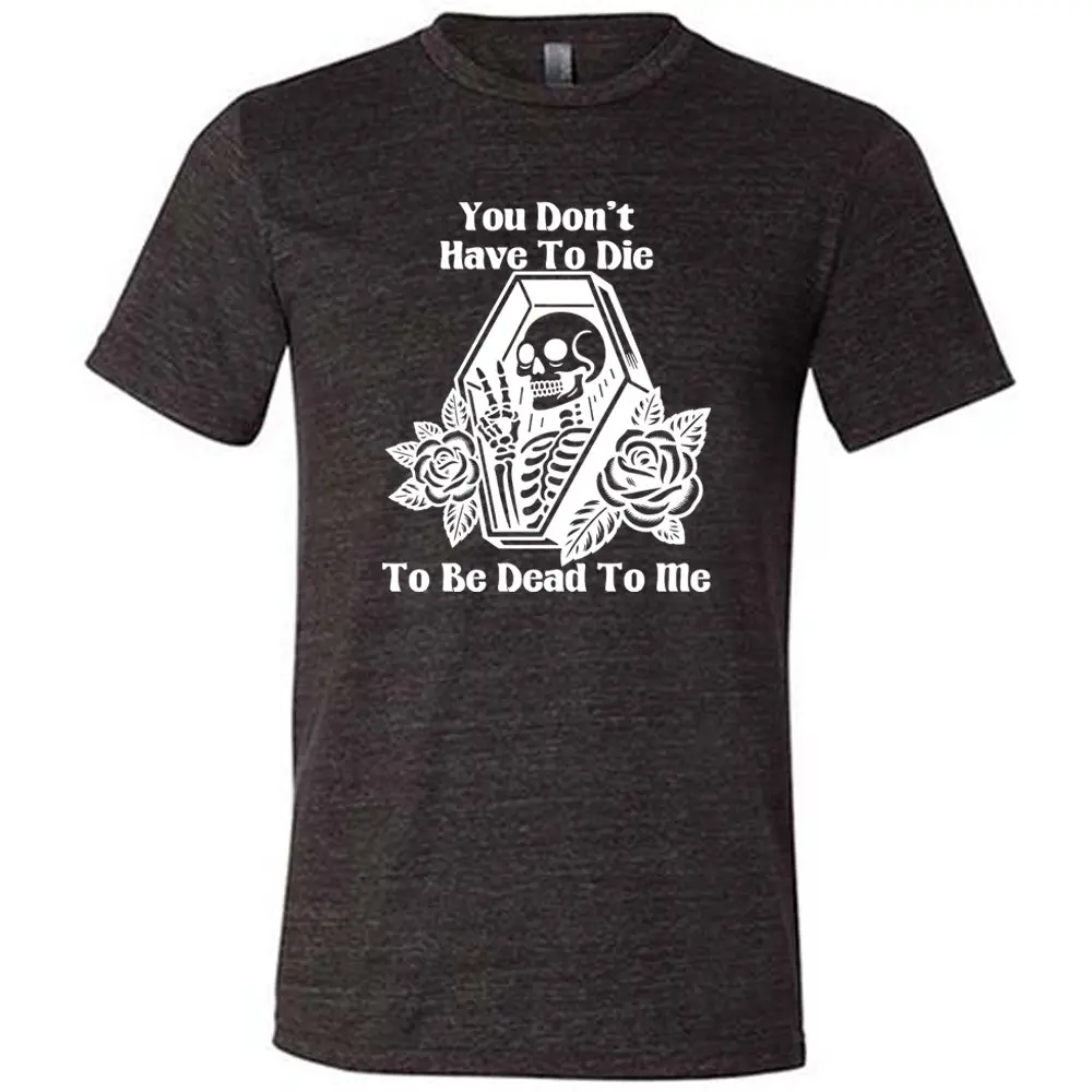You Don't Have To Die To Be Dead To Me Shirt Unisex