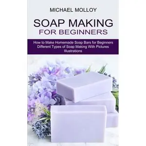 Soap Making for Beginners: How to Make Homemade Soap Bars for Beginners (Different Types of Soap Making With Pictures Illustrations) -- Michael Molloy, Paperback
