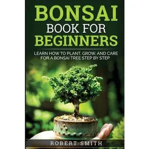 Bonsai Book for Beginners: Learn How to Plant, Grow, and Care for a Bonsai Tree Step by Step -- Robert Smith, Paperback