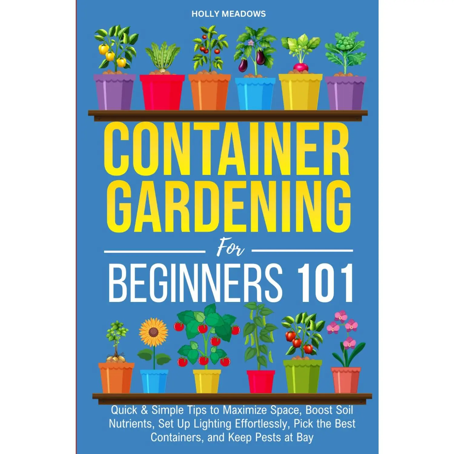 Container Gardening for Beginners 101: Quick & Simple Tips to Maximize Space, Boost Soil Nutrients, Set Up Lighting Effortlessly, Pick the Best Containers, and Keep Pests At Bay