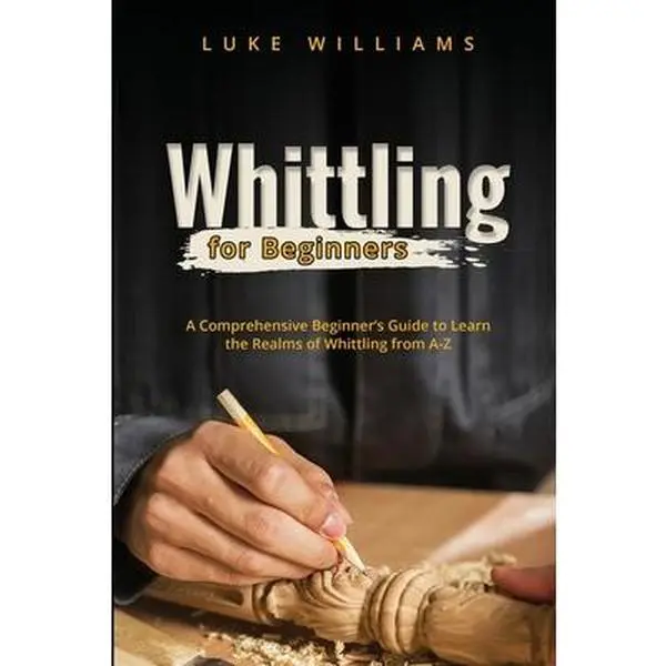 Whittling for Beginners: A Comprehensive Beginner's Guide to Learn the Realms of Whittling from A-Z -- Luke Williams, Paperback