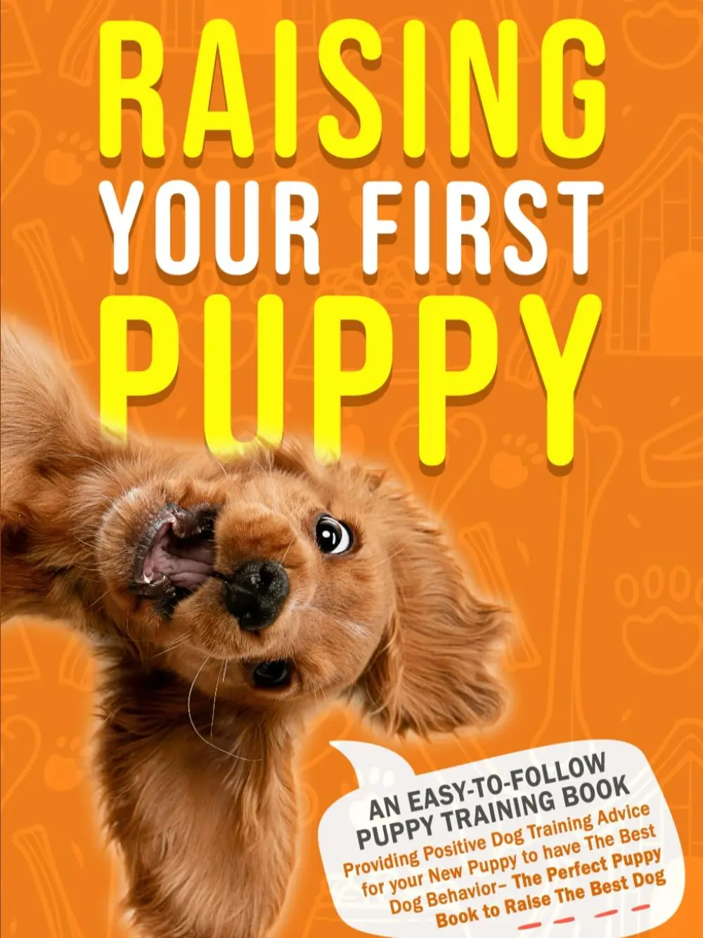 Raising Your First Puppy: An Easy-To-Follow Puppy Training Book Providing Positive Dog Training Advice for Your New Puppy to Have the Best Dog ... to Raise the Best Dog