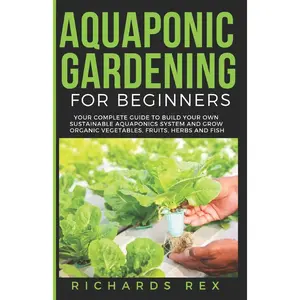 AQUAPONIC GARDENING FOR BEGINNERS: Your Complete Guide to Build Your Own Sustainable Aquaponics System and Grow Organic Vegetables, Fruits, Herbs and Fish Paperback – July 27, 2019