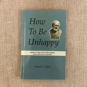 How to Be Unhappy: a guide to living well by acknowledging the choices that make us miserable