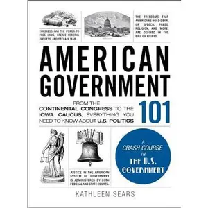 American Government 101: From the Continental Congress to the Iowa Caucus, Everything You Need to Know about US Politics -- Kathleen Sears, Hardcover