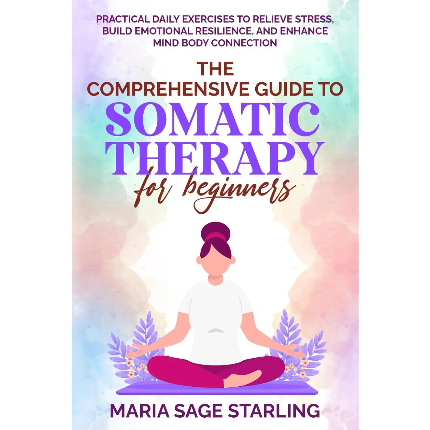 The Comprehensive Guide to Somatic Therapy for Beginners: Practical DailyExercises to Relieve Stress, Build Emotional Resilience, and Enhance Mind-BodyConnection