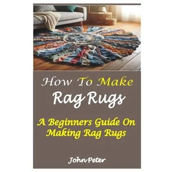How to Make Rag Rugs: A Beginners Guide On Making Rag Rugs -- John Peter, Paperback