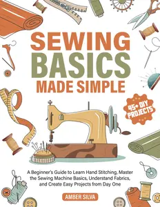 Sewing Basics Made Simple: A Beginner's Guide to Learn Hand Stitching, Master the Sewing Machine Basics, Understand Fabrics, and Create Easy Projects from Day One