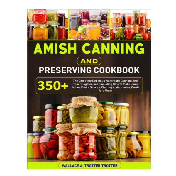Amish Canning And Preserving Cookbook: 350+ The Complete Delicious Waterbath Canning And Preserving Recipes, Including How To Make Jams, Jellies,Fruits,Sauces, Chutneys, Marinades, Curds And More