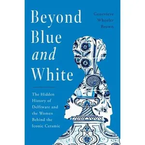 Beyond Blue and White: The Hidden History of Delftware and the Women Behind the Iconic Ceramic -- Genevieve Wheeler Brown, Hardcover