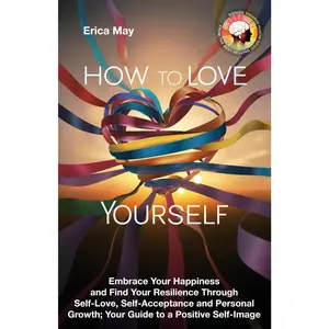 How to Love Yourself: Embrace Your Happiness and Find Your Resilience Through Self-Love, Self-Acceptance and Personal Growth; Your Guide to a Positive Self-Image