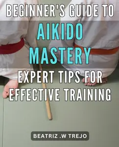 Beginner's Guide to Aikido Mastery: Expert Tips for Effective Training: Unlock the Secrets of Aikido: Accelerate Your Progress with Proven