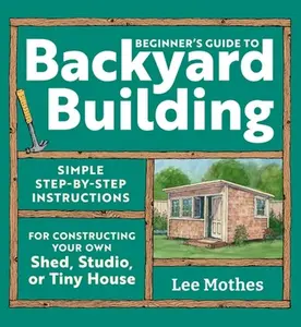 Beginner's Guide to Backyard Building: Simple Step-By-Step Instructions for Constructing Your Own Shed, Studio, or Tiny House -- Lee Mothes, Paperback