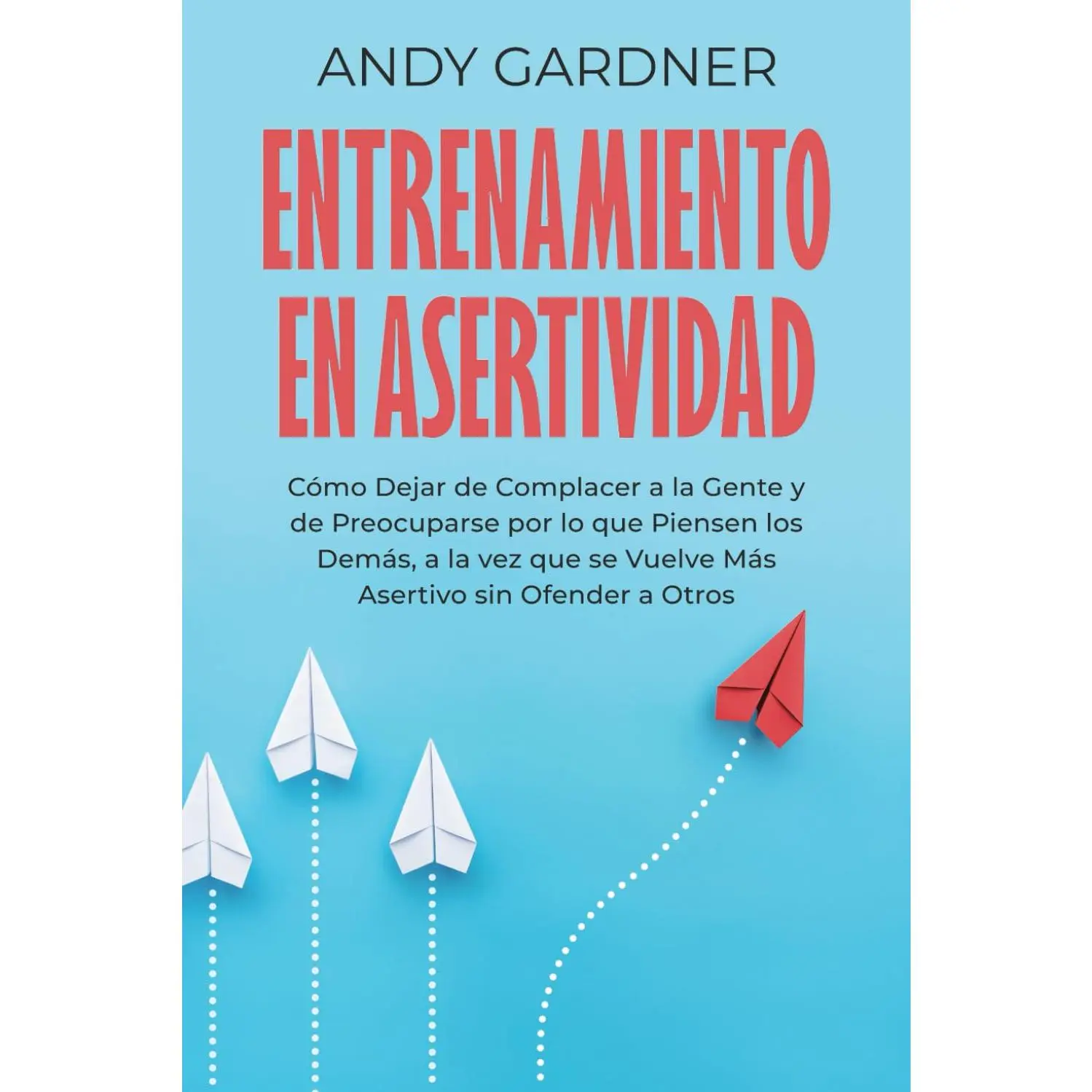 Entrenamiento en asertividad: Cómo dejar de complacer a la gente y de preocuparse por lo que piensen los demás, a la vez que se vuelve más