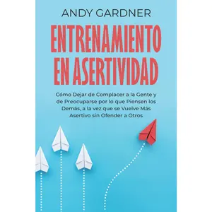 Entrenamiento en asertividad: Cómo dejar de complacer a la gente y de preocuparse por lo que piensen los demás, a la vez que se vuelve más