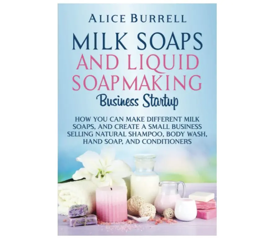 Milk Soaps and Liquid Soapmaking Business Startup: How You Can Make Different Milk Soaps, and Create a Small Business Selling Natural Shampoo, Body Wash, Hand Soap, and Conditioners