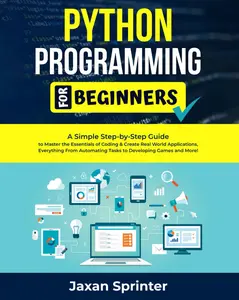 Python Programming For Beginners: A Simple Step-by-Step Guide to Master the Essentials of Coding & Create Real World Applications, Everything From Automating Tasks to Developing Games and More!