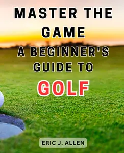 Master the Game: A Beginner's Guide to Golf: Unlocking the Secrets: A Comprehensive Guide to Mastering the Golf Game for Beginners